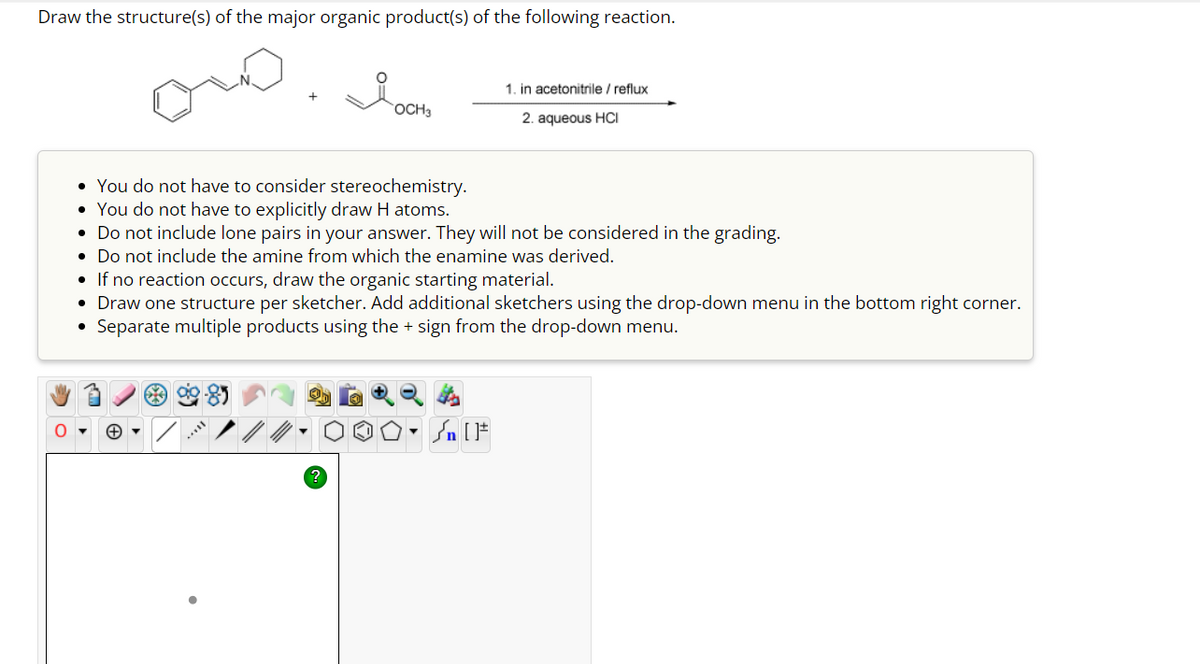 Draw the structure(s) of the major organic product(s) of the following reaction.
OCH3
• You do not have to consider stereochemistry.
• You do not have to explicitly draw H atoms.
• Do not include lone pairs in your answer. They will not be considered in the grading.
• Do not include the amine from which the enamine was derived.
▼
1. in acetonitrile / reflux
2. aqueous HCI
• If no reaction occurs, draw the organic starting material.
• Draw one structure per sketcher. Add additional sketchers using the drop-down menu in the bottom right corner.
Separate multiple products using the + sign from the drop-down menu.
●
▼
200-SIF
