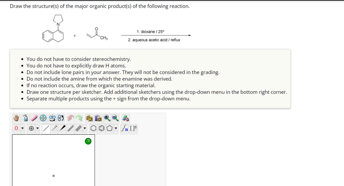 Draw the structure(s) of the major organic product(s) of the following reaction.
O
Ion
1. dioxane / 25⁰
2. aqueous acetic acid / reflux
• You do not have to consider stereochemistry.
• You do not have to explicitly draw H atoms.
• Do not include lone pairs in your answer. They will not be considered in the grading.
• Do not include the amine from which the enamine was derived.
*3
• If no reaction occurs, draw the organic starting material.
• Draw one structure per sketcher. Add additional sketchers using the drop-down menu in the bottom right corner.
Separate multiple products using the + sign from the drop-down menu.
On [1