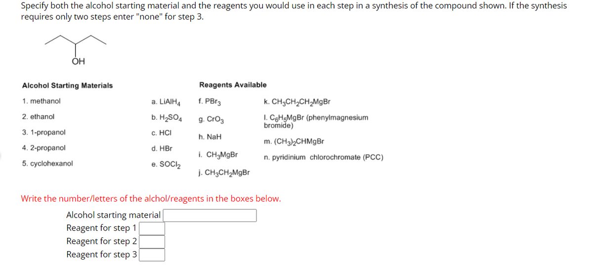 Specify both the alcohol starting material and the reagents you would use in each step in a synthesis of the compound shown. If the synthesis
requires only two steps enter "none" for step 3.
OH
Alcohol Starting Materials
1. methanol
2. ethanol
3. 1-propanol
4. 2-propanol
5. cyclohexanol
a. LiAlH4
b. H₂SO4
c. HCI
d. HBr
e. SOCI₂
Reagents Available
f. PBr3
g. CrO3
h. NaH
i. CH3MgBr
j. CH3CH₂MgBr
k. CH3CH₂CH₂MgBr
I. C6H5MgBr (phenylmagnesium
bromide)
m. (CH3)2CHMgBr
n. pyridinium chlorochromate (PCC)
Write the number/letters of the alchol/reagents in the boxes below.
Alcohol starting material
Reagent for step 1
Reagent for step 2
Reagent for step 3