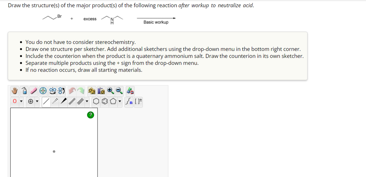 Draw the structure(s) of the major product(s) of the following reaction after workup to neutralize acid.
Br +
O
excess
Basic workup
• You do not have to consider stereochemistry.
• Draw one structure per sketcher. Add additional sketchers using the drop-down menu in the bottom right corner.
• Include the counterion when the product is a quaternary ammonium salt. Draw the counterion in its own sketcher.
• Separate multiple products using the + sign from the drop-down menu.
• If no reaction occurs, draw all starting materials.