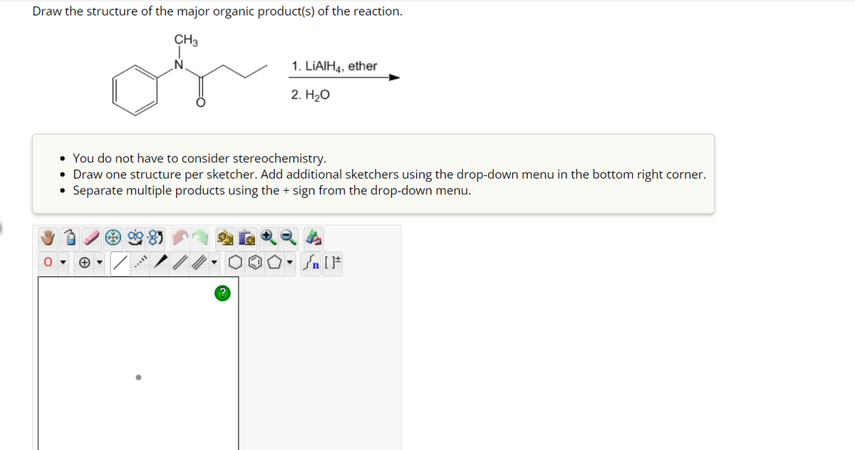 Draw the structure of the major organic product(s) of the reaction.
CH3
• You do not have to consider stereochemistry.
Draw one structure per sketcher. Add additional sketchers using the drop-down menu in the bottom right corner.
• Separate multiple products using the + sign from the drop-down menu.
+
1. LiAlH4, ether
2. H₂O
?