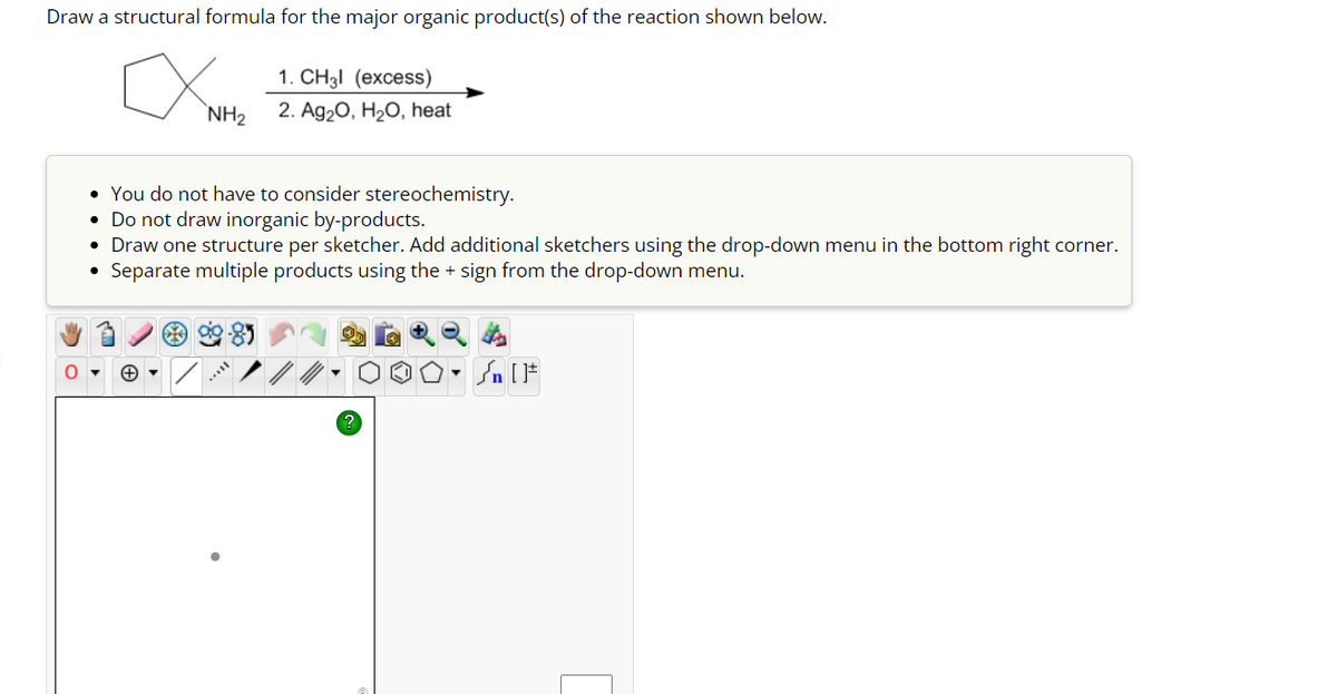 Draw a structural formula for the major organic product(s) of the reaction shown below.
O
1. CH3l (excess)
NH₂ 2. Ag₂O, H₂O, heat
• You do not have to consider stereochemistry.
• Do not draw inorganic by-products.
• Draw one structure per sketcher. Add additional sketchers using the drop-down menu in the bottom right corner.
Separate multiple products using the + sign from the drop-down menu.
●
54
L
?
[ ] در