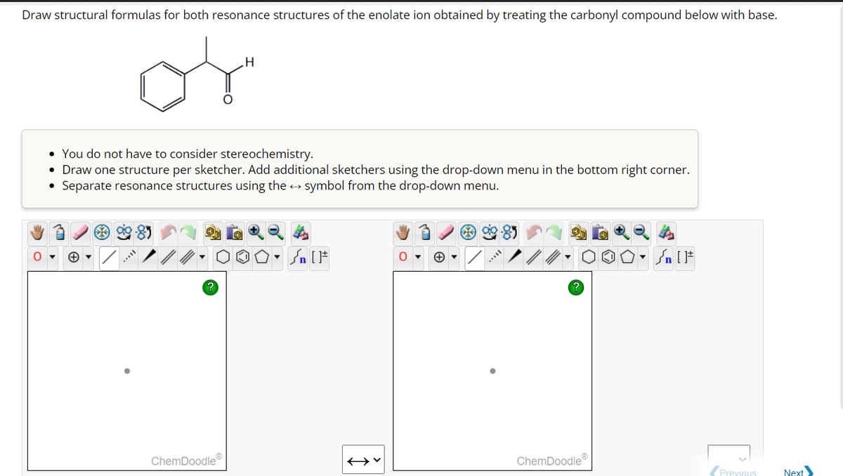 Draw structural formulas for both resonance structures of the enolate ion obtained by treating the carbonyl compound below with base.
O
• You do not have to consider stereochemistry.
• Draw one structure per sketcher. Add additional sketchers using the drop-down menu in the bottom right corner.
Separate resonance structures using the → symbol from the drop-down menu.
?
H
ChemDoodleⓇ
Sn [1
ChemDoodle
Sn [F
P
Previous
Next