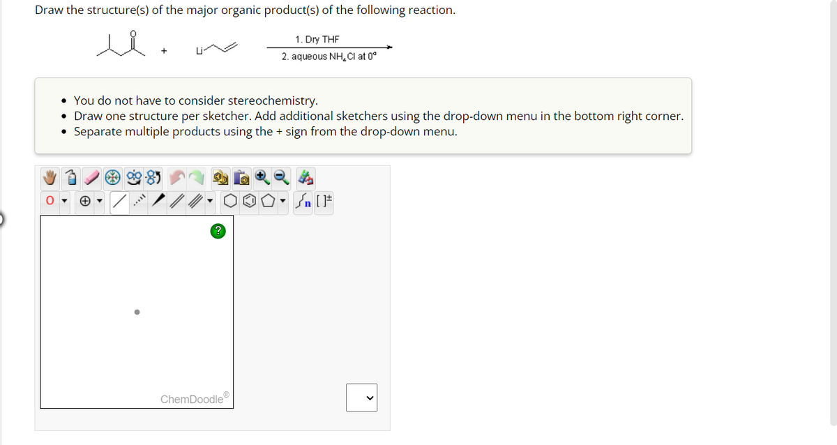 Draw the structure(s) of the major organic product(s) of the following reaction.
+
*
• You do not have to consider stereochemistry.
• Draw one structure per sketcher. Add additional sketchers using the drop-down menu in the bottom right corner.
Separate multiple products using the + sign from the drop-down menu.
1. Dry THF
2. aqueous NH Cl at 0°
ChemDoodleⓇ