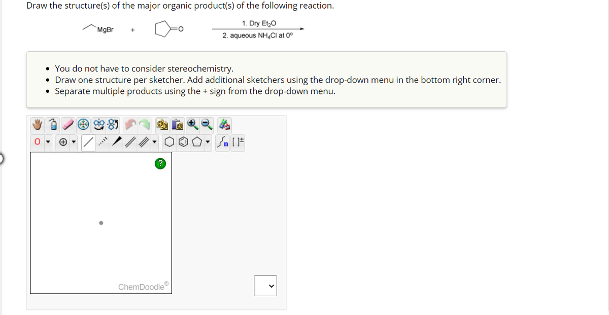 Draw the structure(s) of the major organic product(s) of the following reaction.
1. Dry Et₂O
2. aqueous NH4Cl at 0°
O
MgBr +
• You do not have to consider stereochemistry.
• Draw one structure per sketcher. Add additional sketchers using the drop-down menu in the bottom right corner.
Separate multiple products using the + sign from the drop-down menu.
ChemDoodleⓇ
Sn [1