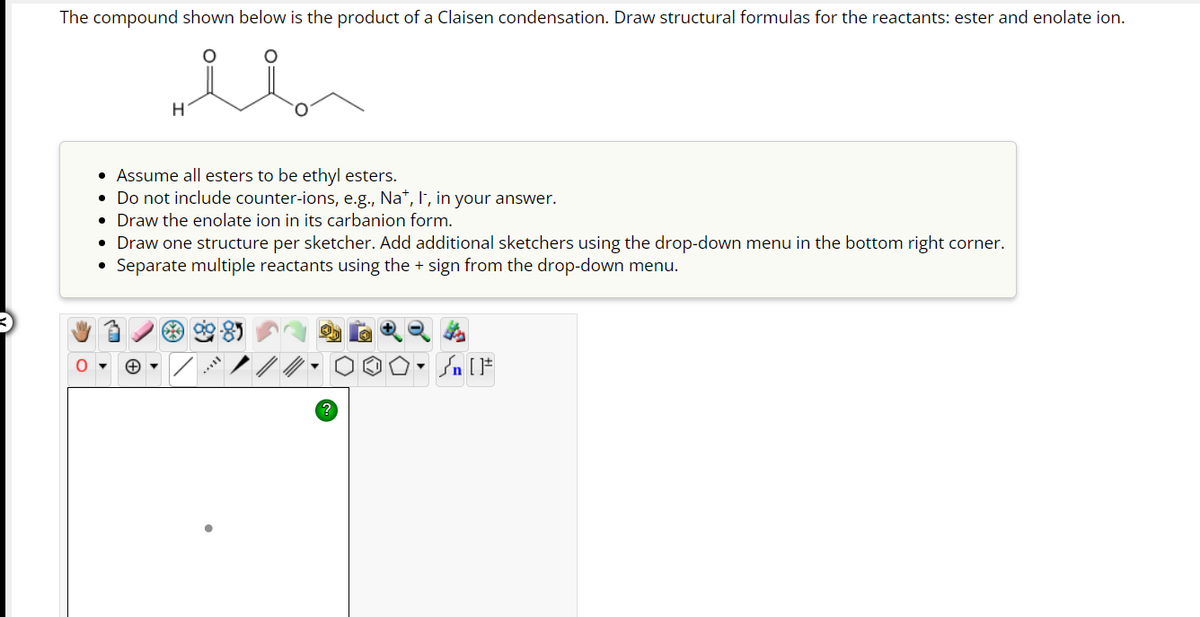 The compound shown below is the product of a Claisen condensation. Draw structural formulas for the reactants: ester and enolate ion.
H
Assume all esters to be ethyl esters.
• Do not include counter-ions, e.g., Na*, I, in your answer.
• Draw the enolate ion in its carbanion form.
• Draw one structure per sketcher. Add additional sketchers using the drop-down menu in the bottom right corner.
• Separate multiple reactants using the + sign from the drop-down menu.
?