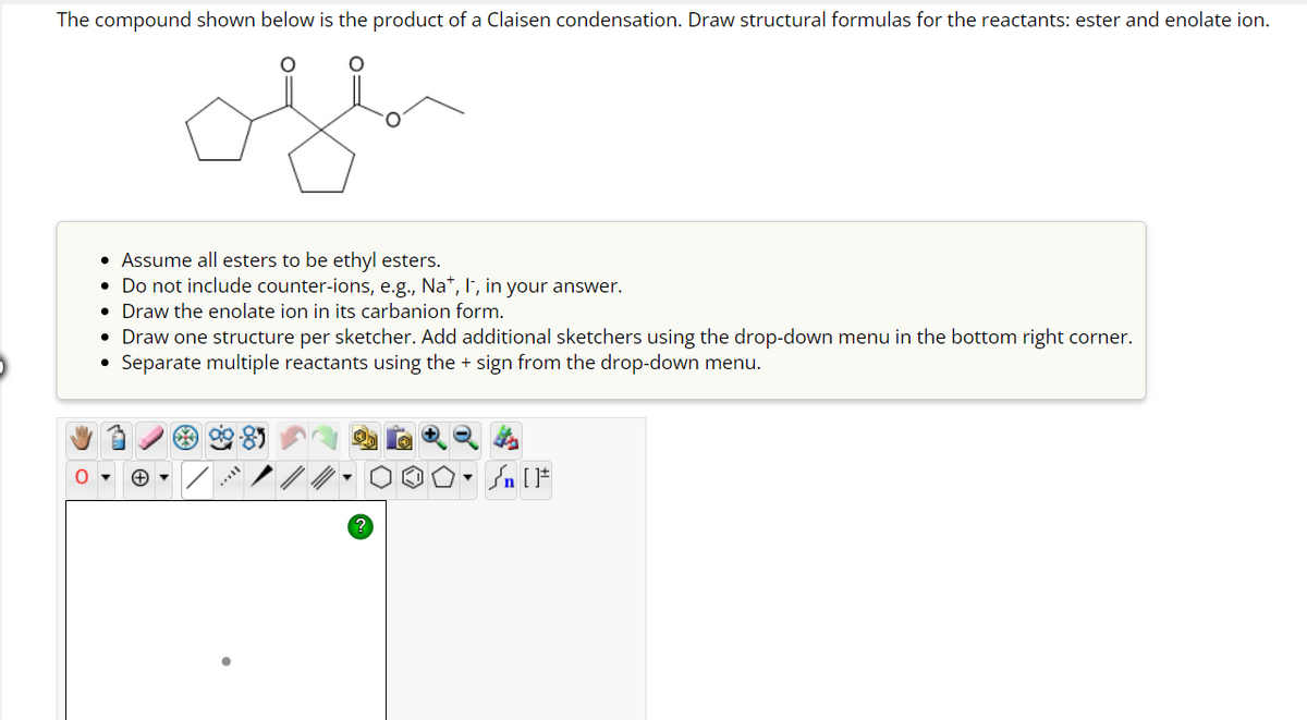 The compound shown below is the product of a Claisen condensation. Draw structural formulas for the reactants: ester and enolate ion.
• Assume all esters to be ethyl esters.
• Do not include counter-ions, e.g., Nat, I, in your answer.
• Draw the enolate ion in its carbanion form.
• Draw one structure per sketcher. Add additional sketchers using the drop-down menu in the bottom right corner.
●
Separate multiple reactants using the + sign from the drop-down menu.
Die
Sn [F