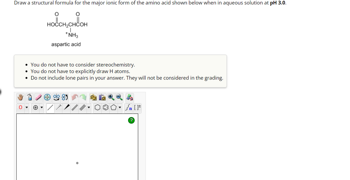 Draw a structural formula for the major ionic form of the amino acid shown below when in aqueous solution at pH 3.0.
O
O
HOCCH₂CHCOH
*NH3
aspartic acid
• You do not have to consider stereochemistry.
• You do not have to explicitly draw H atoms.
• Do not include lone pairs in your answer. They will not be considered in the grading.
***