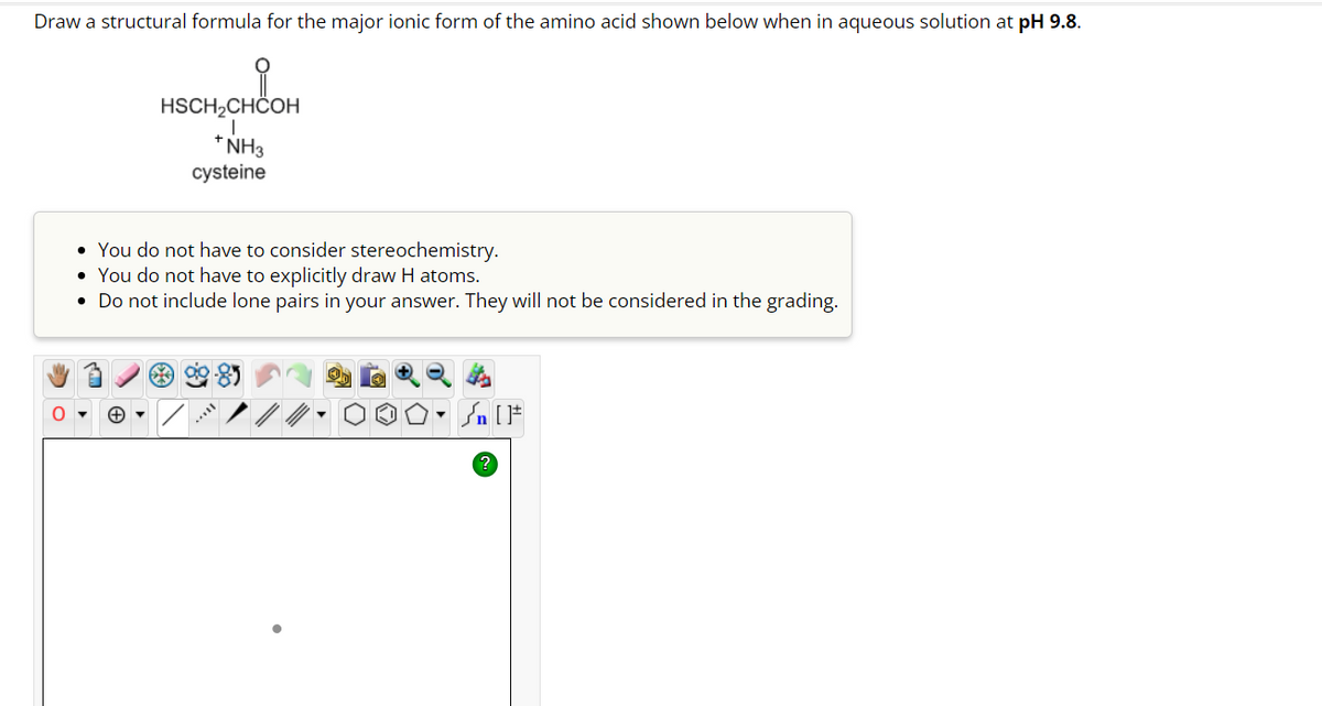 Draw a structural formula for the major ionic form of the amino acid shown below when in aqueous solution at pH 9.8.
HSCH₂CHCOH
+ NH3
cysteine
• You do not have to consider stereochemistry.
You do not have to explicitly draw H atoms.
• Do not include lone pairs in your answer. They will not be considered in the grading.
***