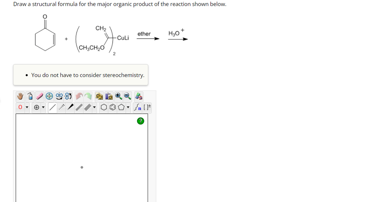 Draw a structural formula for the major organic product of the reaction shown below.
CH₂
& (2)
CH3CH₂O
-CuLi
$3 99-85
2
ether
• You do not have to consider stereochemistry.
. n [ ]#
H3O
+