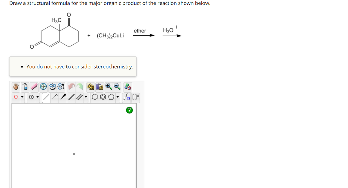 Draw a structural formula for the major organic product of the reaction shown below.
O
H3C
+ (CH3)2CuLi
• You do not have to consider stereochemistry.
ether
Jn [F
H30
+