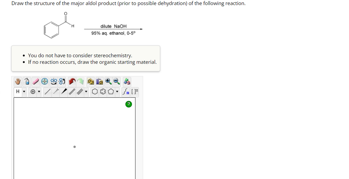 Draw the structure of the major aldol product (prior to possible dehydration) of the following reaction.
H
H
dilute NaOH
95% aq. ethanol, 0-5°
• You do not have to consider stereochemistry.
•
If no reaction occurs, draw the organic starting material.
O. ₁ [F