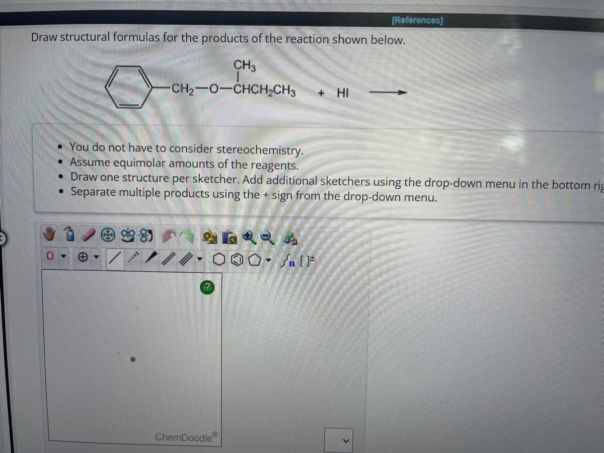 Draw structural formulas for the products of the reaction shown below.
CH3
0
-CH2−O–CHCH,CH3
• You do not have to consider stereochemistry.
• Assume equimolar amounts of the reagents.
?
• Draw one structure per sketcher. Add additional sketchers using the drop-down menu in the bottom rig
Separate multiple products using the + sign from the drop-down menu.
●
ChemDoodle
[References]
+ HI
#[ ] در