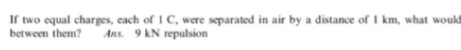 If two equal charges, each of 1 C, were separated in air by a distance of I km, what would
between them?
Ans. 9 kN repulsion
