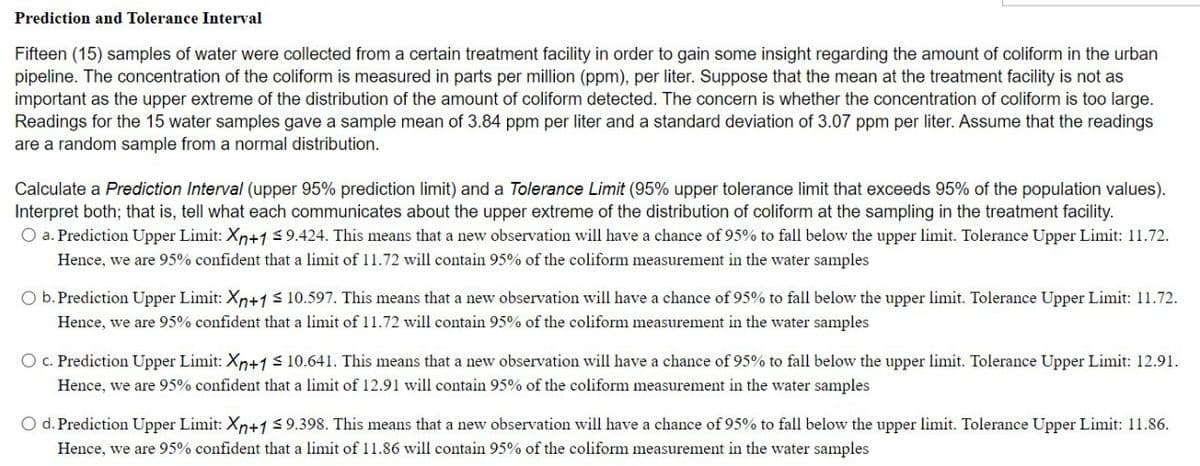 Prediction and Tolerance Interval
Fifteen (15) samples of water were collected from a certain treatment facility in order to gain some insight regarding the amount of coliform in the urban
pipeline. The concentration of the coliform is measured in parts per million (ppm), per liter. Suppose that the mean at the treatment facility is not as
important as the upper extreme of the distribution of the amount of coliform detected. The concern is whether the concentration of coliform is too large.
Readings for the 15 water samples gave a sample mean of 3.84 ppm per liter and a standard deviation of 3.07 ppm per liter. Assume that the readings
are a random sample from a normal distribution.
Calculate a Prediction Interval (upper 95% prediction limit) and a Tolerance Limit (95% upper tolerance limit that exceeds 95% of the population values).
Interpret both; that is, tell what each communicates about the upper extreme of the distribution of coliform at the sampling in the treatment facility.
O a. Prediction Upper Limit: Xn+1 <9.424. This means that a new observation will have a chance of 95% to fall below the upper limit. Tolerance Upper Limit: 11.72.
Hence, we are 95% confident that a limit of 11.72 will contain 95% of the coliform measurement in the water samples
O b. Prediction Upper Limit: Xn+1< 10.597. This means that a new observation will have a chance of 95% to fall below the upper limit. Tolerance Upper Limit: 11.72.
Hence, we are 95% confident that a limit of 11.72 will contain 95% of the coliform measurement in the water samples
O c. Prediction Upper Limit: Xn+1 s 10.641. This means that a new observation will have a chance of 95% to fall below the upper limit. Tolerance Upper Limit: 12.91.
Hence, we are 95% confident that a limit of 12.91 will contain 95% of the coliform measurement in the water samples
O d. Prediction Upper Limit: Xn+1 9.398. This means that a new observation will have a chance of 95% to fall below the upper limit. Tolerance Upper Limit: 11.86.
Hence, we are 95% confident that a limit of 11.86 will contain 95% of the coliform measurement in the water samples
