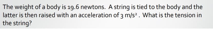 The weight of a body is 19.6 newtons. A string is tied to the body and the
latter is then raised with an acceleration of 3 m/s?. What is the tension in
the string?
