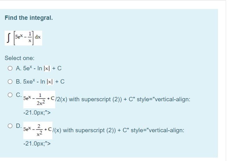 Find the integral.
5e
dx
Select one:
O A. 5ex - In |x| + C
O B. 5xex - In lx| + C
OC.
5ex-
1
C/2(x) with superscript (2)) + C" style="vertical-align:
2x2
-21.0px;">
O D.
5ex
+C/(x) with superscript (2)) + C" style="vertical-align:
X-
-21.0px;">
