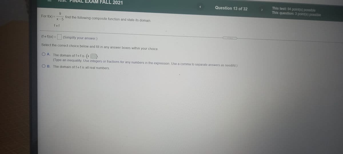 This test: 94 point(s) possible
This question: 3 point(s) possible
EXAM FALL 2021
Question 13 of 32
For f(x) =
X-5
find the following composite function and state its domain.
fof
(fo f)(x) = (Simplify your answer.)
Select the correct choice below and fill in any answer boxes within your choice.
O A. The domain of fof is {x}
(Type an inequality. Use integers or fractions for any numbers in the expression. Use a comma to separate answers as needèd.)
O B. The domain of fof is all real numbers.
