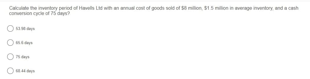 Calculate the inventory period of Havells Ltd with an annual cost of goods sold of $8 million, $1.5 million in average inventory, and a cash
conversion cycle of 75 days?
53.98 days
65.6 days
75 days
68.44 days
