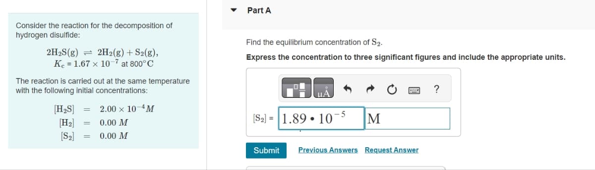 Consider the reaction for the decomposition of
hydrogen disulfide:
2H₂S(g) 2H2(g) + S2(g),
1.67 x 10-7 at 800°C
K
The reaction is carried out at the same temperature
with the following initial concentrations:
[H₂S] =
[H₂]
[S₂]
2.00 × 10-4M
0.00 M
= 0.00 M
Part A
Find the equilibrium concentration of S2.
Express the concentration to three significant figures and include the appropriate units.
[S2] = 1.89 10-5
M
Submit Previous Answers Request Answer
?