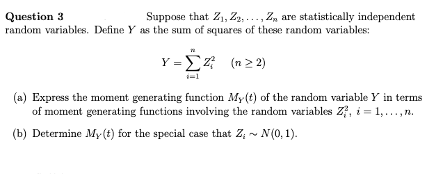 Question 3
Suppose that Z₁, Z2, ..., Zn are statistically independent
random variables. Define Y as the sum of squares of these random variables:
Y =
n
i=1
Z² (n ≥2)
(a) Express the moment generating function My(t) of the random variable Y in terms
of moment generating functions involving the random variables Z, i = 1,..., n.
(b) Determine My (t) for the special case that Z₁ ~ N(0, 1).