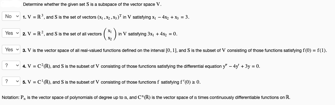 Determine whether the given set S is a subspace of the vector space V.
No 1. V = R³, and S is the set of vectors (X₁, X2, X3)T in V satisfying x₁ - 4x₂ + x3 = 3.
:)
Yes 3. V is the vector space of all real-valued functions defined on the interval [0, 1], and S is the subset of V consisting of those functions satisfying f(0) = f(1).
Yes
2. VR2, and S is the set of all vectors
?
X1
X2
in V satisfying 3x₁ + 4x₂ = 0.
?
✓ 4. V = C² (R), and S is the subset of V consisting of those functions satisfying the differential equation y" - 4y + 3y = 0.
5. V = C¹ (R), and S is the subset of V consisting of those functions f satisfying f'(0) ≥ 0.
Notation: P₁ is the vector space of polynomials of degree up to n, and C" (R) is the vector space of n times continuously differentiable functions on R.