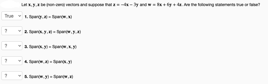 True
?
?
?
?
Let x, y, z be (non-zero) vectors and suppose that z = -4x - 3y and w = 8x + 6y + 4z. Are the following statements true or false?
✓1. Span(y, z) = Span(w, x)
✓2. Span(x, y, z) = Span(w, y, z)
✓ 3. Span(x, y) = Span(w, x, y)
✓ 4. Span(w, z) = Span(x, y)
✓5. Span(w, y) = Span(w, z)