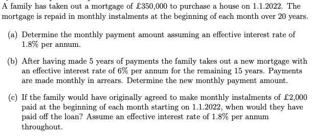 A family has taken out a mortgage of £350,000 to purchase a house on 1.1.2022. The
mortgage is repaid in monthly instalments at the beginning of each month over 20 years.
(a) Determine the monthly payment amount assuming an effective interest rate of
1.8% per annum.
(b) After having made 5 years of payments the family takes out a new mortgage with
an effective interest rate of 6% per annum for the remaining 15 years. Payments
are made monthly in arrears. Determine the new monthly payment amount.
(c) If the family would have originally agreed to make monthly instalments of £2,000
paid at the beginning of each month starting on 1.1.2022, when would they have
paid off the loan? Assume an effective interest rate of 1.8% per annum
throughout.