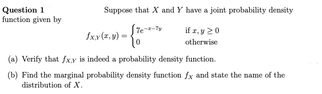 Question 1
function given by
Suppose that X and Y have a joint probability density
if x, y ≥ 0
otherwise
fx.x (x, y)
7e-z-7y
(a) Verify that fx,y is indeed a probability density function.
(b) Find the marginal probability density function fx and state the name of the
distribution of X.