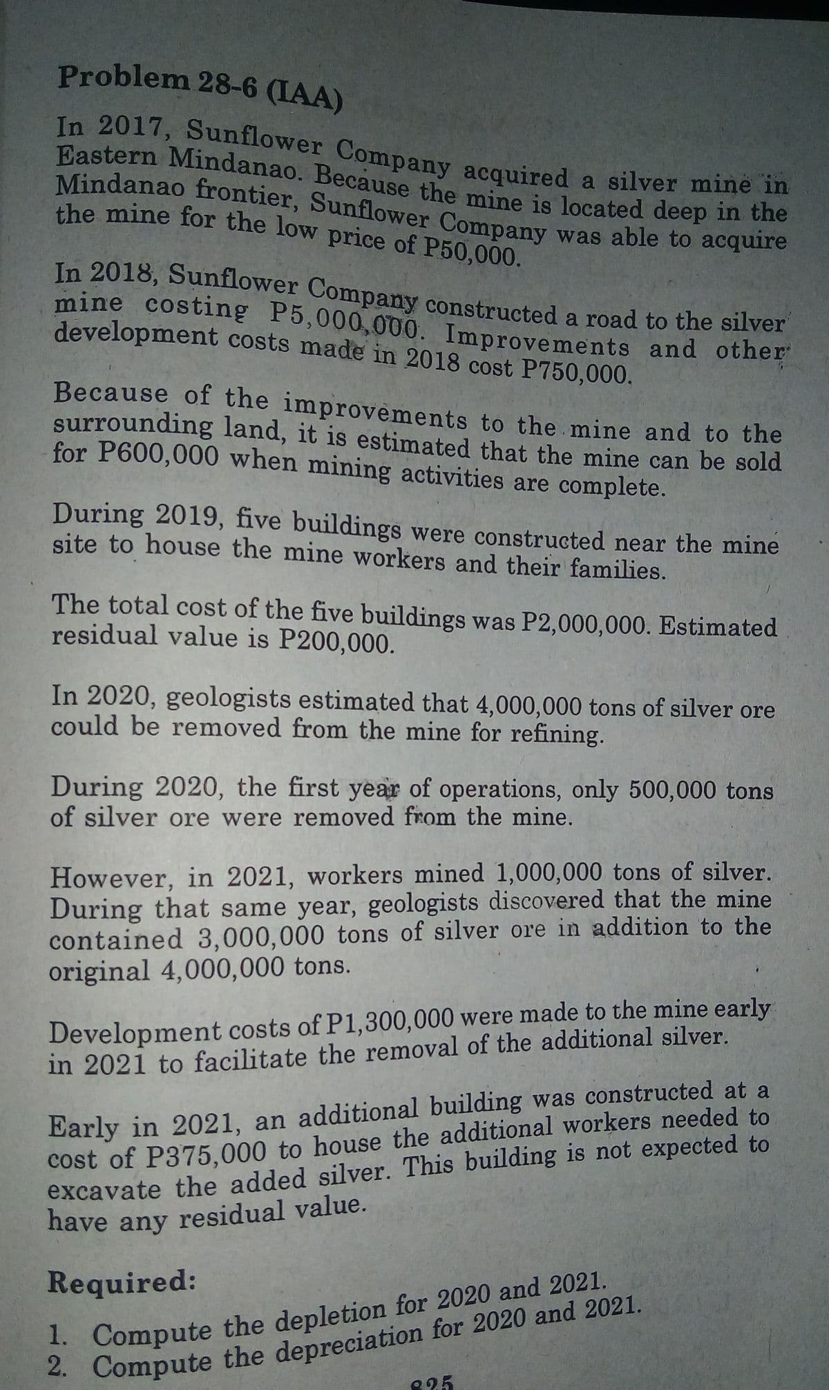 have any residual value.
mine costing P5,000,000. Improvements and other
Eastern Mindanao. Because the mine is located deep in the
the mine for the low price of P50,000.
In 2017, Sunflower Company acquired a silver mine in
Mindanao frontier, Sunflower Company was able to acquire
Problem 28-6 (IAA)
In 2018, Sunflower Company constructed a road to the silver
the mine for the low price of P50,000.
development costs made in 2018 cost P750,000.
Because of the improvements to the mine and to the
surrounding land, it is estimated that the mine can be sold
for P600,000 when mining activities are complete.
During 2019, five buildings were constructed near the mine
site to house the mine workers and their families.
The total cost of the five buildings was P2,000,000. Estimated
residual value is P200,000.
In 2020, geologists estimated that 4,000,000 tons of silver ore
could be removed from the mine for refining.
During 2020, the first year of operations, only 500,000 tons
of silver ore were removed from the mine.
However, in 2021, workers mined 1,000,000 tons of silver.
During that same year, geologists discovered that the mine
contained 3,000,000 tons of silver ore in addition to the
original 4,000,000 tons.
Development costs of P1,300,000 were made to the mine early
in 2021 to facilitate the removal of the additional silver.
Early in 2021, an additional building was constructed at a
cost of P375,000 to house the additional workers needed to
excavate the added silver. This building is not expected to
Required:
. Compute the depreciation for 2020 and 2021.
825
. Compute the depletion for 2020 and 2021.
