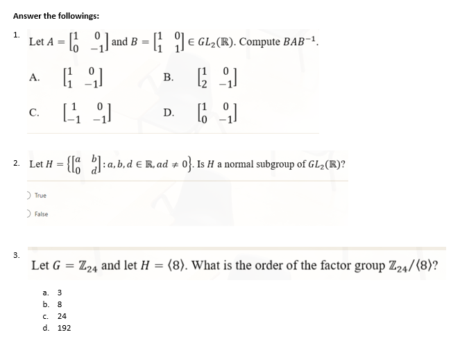 Answer the followings:
1.
Let A and B = GL₂(R). Compute BAB-¹.
=
E
A.
[9]
B.
[29]
C.
[49]
D.
[9]
2. Let H = {[]: a,b,d € R, ad + 0}. Is H a normal subgroup of GL2 (R)?
> True
> False
Let G =
Z24 and let H = (8). What is the order of the factor group Z24/(8)?
a. 3
b. 8
C. 24
d. 192
3.
τ