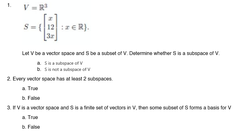 1.
V = R³
S = { 12 ER}.
:
-4
3x
Let V be a vector space and S be a subset of V. Determine whether S is a subspace of V.
a. S is a subspace of V
b. S is not a subspace of V
2. Every vector space has at least 2 subspaces.
a. True
b. False
3. If V is a vector space and S is a finite set of vectors in V, then some subset of S forms a basis for V
a. True
b. False