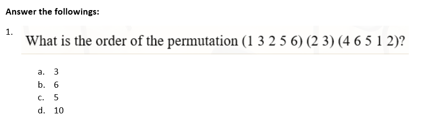 Answer the followings:
1.
What is the order of the permutation (1 3 2 5 6) (23) (4 6 5 1 2)?
a. 3
b. 6
C. 5
d. 10