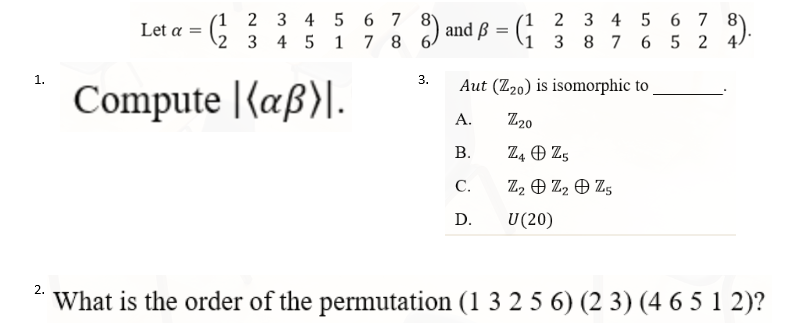 2 3 4 5 6 7 8
8) and B = (1 3 8 7 6 5 2 4
Aut (Z20) is isomorphic to
Compute (aß).
A.
Z20
B.
Z4
Z5
C.
Z2 Z2 Z5
D.
U (20)
2.
What is the order of the permutation (1 3 2 5 6) (23) (4 6 5 1 2)?
1.
2 3 4 5 6 7 8
Let a = (2 3 4 5 1 7 8 6
3.