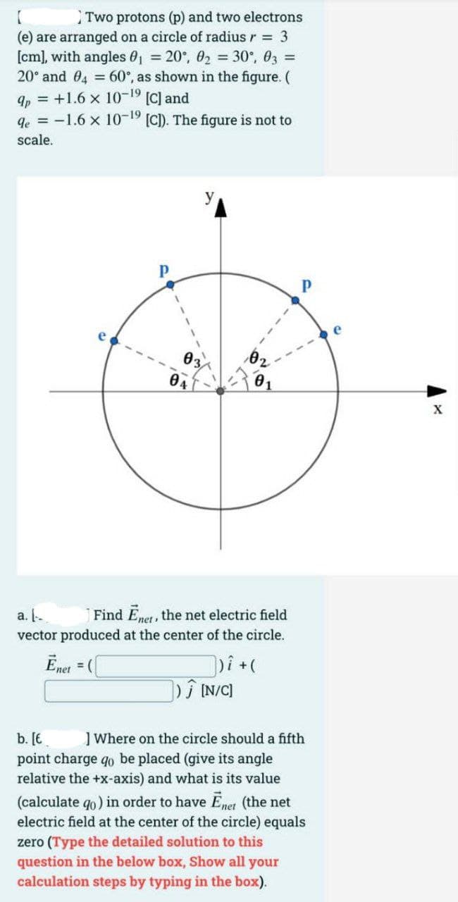 Two protons (p) and two electrons
(e) are arranged on a circle of radius r = 3
[cm], with angles 0₁ = 20°, 0₂ = 30°, 03 =
20° and 04 = 60°, as shown in the figure. (
qp = +1.6 x 10-1⁹ [C] and
qe = -1.6 x 10-19 [C]). The figure is not to
scale.
03
04
02
a.
Find Ener, the net electric field
vector produced at the center of the circle.
Ēnet = (
])i + (
]) Ĵ [N/C]
b. [€
] Where on the circle should a fifth
point charge qo be placed (give its angle
relative the +x-axis) and what is its value
(calculate qo) in order to have Ēner (the net
electric field at the center of the circle) equals
zero (Type the detailed solution to this
question in the below box, Show all your
calculation steps by typing in the box).
X