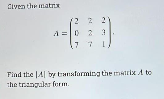 Given the matrix
2 2
3
2
A = 0 2
7
7
1
Find the |A| by transforming the matrix A to
the triangular form.