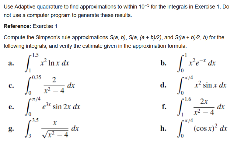 Use Adaptive quadrature to find approximations to within 10-3 for the integrals in Exercise 1. Do
not use a computer program to generate these results.
Reference: Exercise 1
Compute the Simpson's rule approximations S(a, b), S(a, (a + b)/2), and S((a + b)/2, b) for the
following integrals, and verify the estimate given in the approximation formula.
1.5
x² In x dx
b.
xe dx
а.
0.35
•7/4
dx
x2 – 4
d.
x² sin x dx
с.
|
7/4
e3x sin 2x dx
1.6
2x
f.
dx
x2 – 4
е.
3.5
cx/4
dx
– 4
I (cos.x)² dx
g.
h.
3
-
