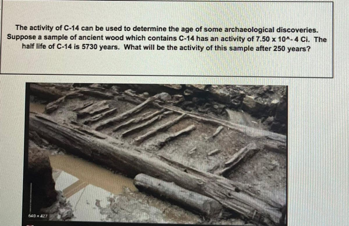 The activity of C-14 can be used to determine the age of some archaeological discoveries.
Suppose a sample of ancient wood which contains C-14 has an activity of 7.50 x 10^-4 Ci. The
half life of C-14 is 5730 years. What will be the activity of this sample after 250 years?
