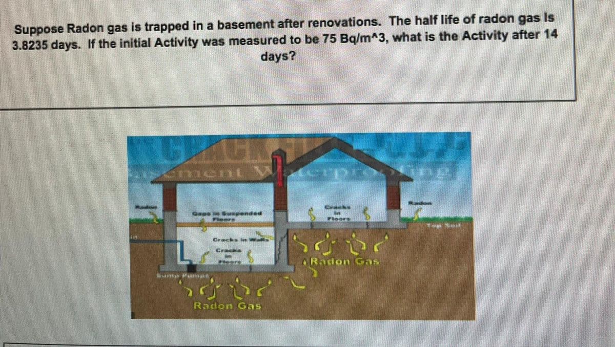 Suppose Radon gas is trapped in a basement after renovations. The half life of radon gas Is
3.8235 days. If the initial Activity was measured to be 75 Bq/m^3, what is the Activity after 14
days?
BACK
Gase in Sanpended
Pleers
Cracks la as
ARadon Gas
Peers
Radon Gas
