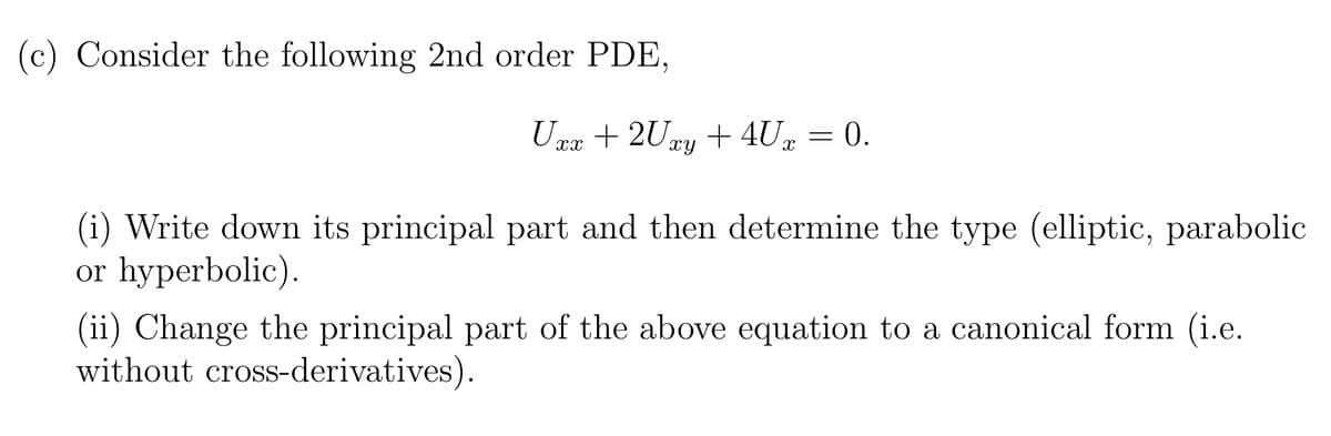 (c) Consider the following 2nd order PDE,
Uxx +2Uxy + 4Ux = 0.
(i) Write down its principal part and then determine the type (elliptic, parabolic
or hyperbolic).
(ii) Change the principal part of the above equation to a canonical form (i.e.
without cross-derivatives).