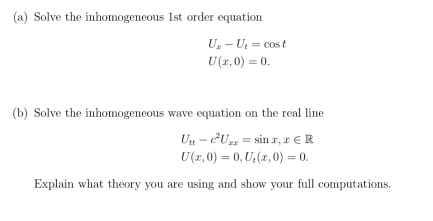 (a) Solve the inhomogeneous 1st order equation
Uz - Ut = cos t
I
U (x, 0) = 0.
(b) Solve the inhomogeneous wave equation on the real line
Utt- c²Uzz = sinx, x ER
ᏆᏆ
U(x, 0) = 0, U₁(x, 0) = 0.
Explain what theory you are using and show your full computations.