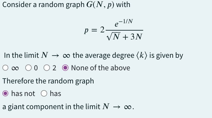 Consider a random graph G(N, p) with
P = 2.
е
-1/N
√N + 3N
Therefore the random graph
O has not O has
a giant component in the limit N
In the limit N → ∞o the average degree (k) is given by
O ∞ O O O 2 O None of the above
∞0.