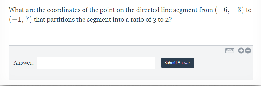 What are the coordinates of the point on the directed line segment from (-6, –3) to
(-1,7) that partitions the segment into a ratio of 3 to 2?
Answer:
Submit Answer
