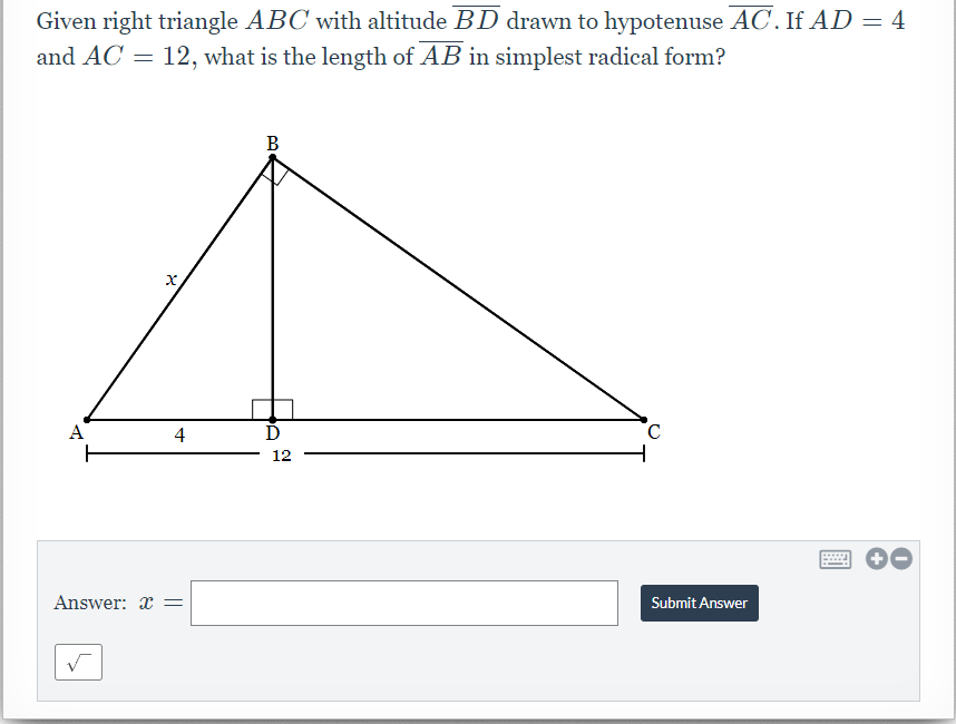 Given right triangle ABC with altitude BD drawn to hypotenuse AC. If AD = 4
and AC = 12, what is the length of AB in simplest radical form?
B
A
4
12
Answer: x =
Submit Answer
