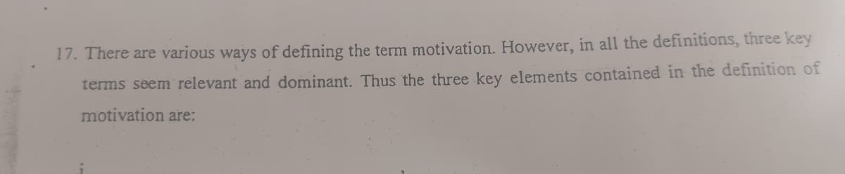 17. There are various ways of defining the term motivation. However, in all the definitions, three key
terms seem relevant and dominant. Thus the three key elements contained in the definition of
motivation are:
