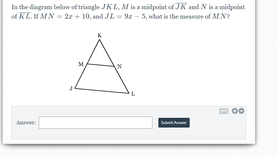 In the diagram below of triangle JKL, M is a midpoint of JK and N is a midpoint
of KL. If M N = 2x + 10, and JL = 9x – 5, what is the measure of MN?
-
K
M
N
J
L
Answer:
Submit Answer
