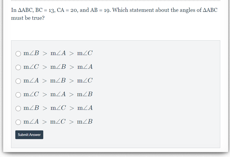 In AABC, BC = 13, CA = 20, and AB = 19. Which statement about the angles of AABC
must be true?
O mZB > mZA > mZC
mZC > mZB > mZA
mZA > mZB > mZC
O mZC > mZA > mB
O mZB > mZC > mZA
mZA > mZC > mZB
Submit Answer
