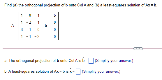 Find (a) the orthogonal projection of b onto Col A and (b) a least-squares solution of Ax = b.
1
5
1 -2
A =
b=
1
-1 -2
...
a. The orthogonal projection of b onto Col A is b= (Simplify your answer.)
b. A least-squares solution of Ax = b is x= (Simplify your answer.)
3.
