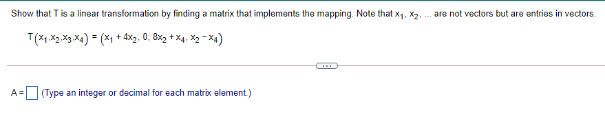 Show that T is a linear transformation by finding a matrix that implements the mapping. Note that x1, X2, ... are not vectors but are entries in vectors.
T(X1.X2.X3.X4) = (X1 + 4×2. 0, 8x2 + X4. X2 - X4)
A =
(Type an integer or decimal for each matrix element.)
