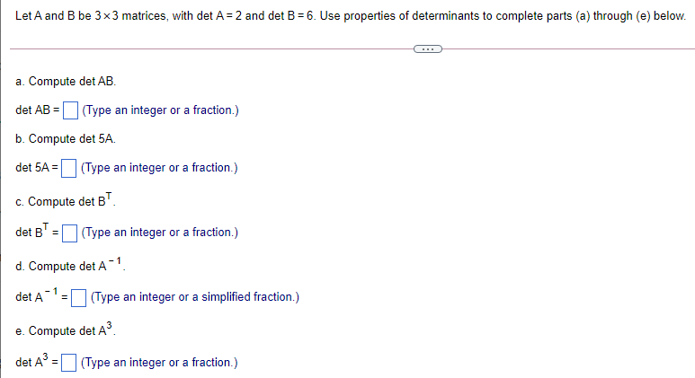 Let A and B be 3 x3 matrices, with det A = 2 and det B = 6. Use properties of determinants to complete parts (a) through (e) below.
a. Compute det AB.
det AB =
(Type an integer or a fraction.)
b. Compute det 5A.
det 5A =
(Type an integer or a fraction.)
c. Compute det B".
det B"
(Type an integer or a fraction.)
d. Compute det A-1.
det A
(Type an integer or a simplified fraction.)
e. Compute det A.
3
det A° = (Type an integer or a fraction.)
